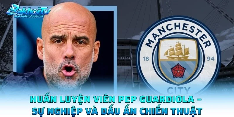 Huấn Luyện Viên Pep Guardiola – Sự Nghiệp Và Dấu Ấn Chiến Thuật