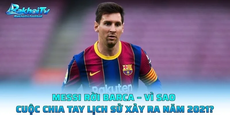 Messi Rời Barca – Vì Sao Cuộc Chia Tay Lịch Sử Xảy Ra Năm 2021?