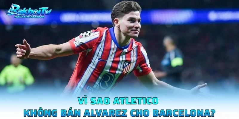 Vì Sao Atletico Không Bán Alvarez Cho Barcelona?